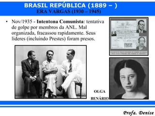 BRASIL REPÚBLICA (1889 – )
Profa. DeniseProfa. Denise
ERA VARGAS (1930 – 1945)
• Nov/1935 - Intentona Comunista: tentativa
de golpe por membros da ANL. Mal
organizada, fracassou rapidamente. Seus
líderes (incluindo Prestes) foram presos.
OLGA
BENÁRIO
 