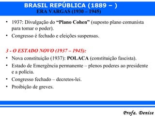 BRASIL REPÚBLICA (1889 – )
Profa. DeniseProfa. Denise
ERA VARGAS (1930 – 1945)
• 1937: Divulgação do “Plano Cohen” (suposto plano comunista
para tomar o poder).
• Congresso é fechado e eleições suspensas.
3 - O ESTADO NOVO (1937 – 1945):
• Nova constituição (1937): POLACA (constituição fascista).
• Estado de Emergência permanente – plenos poderes ao presidente
e a polícia.
• Congresso fechado – decretos-lei.
• Proibição de greves.
 