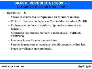 Dez/68: AI – 5: Maior instrumento de repressão da ditadura militar . Pretexto: discurso do deputado Márcio Moreira Alves (MDB). Fechamento do Poder Legislativo (presidente assume sua função). Suspensão dos direitos políticos e individuais (HÁBEAS CORPUS). Intervenção em Estados e municípios. Permissão para cassar mandatos, demitir, prender, editar leis. Prazo de validade indeterminado. 