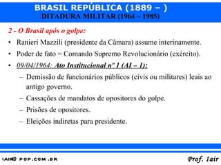 2 - O Brasil após o golpe: Ranieri Mazzili (presidente da Câmara) assume interinamente. Poder de fato = Comando Supremo Revolucionário (exército). 09/04/1964:  Ato Institucional nº 1 (AI – 1): Demissão de funcionários públicos (civis ou militares) leais ao antigo governo. Cassações de mandatos de opositores do golpe. Prisões de opositores. Eleições indiretas para presidente. 