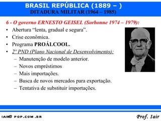 6 - O governo ERNESTO GEISEL (Sorbonne 1974 – 1979): Abertura “lenta, gradual e segura”. Crise econômica. Programa  PROÁLCOOL. 2º PND (Plano Nacional de Desenvolvimento): Manutenção de modelo anterior. Novos empréstimos Mais importações. Busca de novos mercados para exportação. Tentativa de substituir importações. 