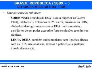 Divisões entre os militares: SORBONNE:  oriundos da ESG (Escola Superior de Guerra – 1948), intelectuais, veteranos da 2ª Guerra, próximos da UDN, alinhados ideologicamente com os EUA, anticomunistas, partidários de um poder executivo forte e soluções econômicas técnicas. LINHA DURA:  também anticomunistas, sem ligações diretas com os EUA, nacionalistas, avessos a políticos e a qualquer tipo de democracia. 
