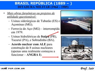 Mais obras faraônicas ou projetos de utilidade questionável: Usinas siderúrgicas de Tubarão (ES) e Açominas (MG). Ferrovia do Aço (MG) – interrompida em 1979. Usinas hidrelétricas de  Itaipu  (PR), Tucuruí (PA), e Sobradinho (BA). Acordo nuclear com ALE  para construção de 8 usinas nucleares (apenas uma realmente começou a funcionar –  ANGRA I ).  