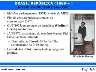 Eleições parlamentares (1974): vitória do MDB. Fim da censura prévia aos meios de comunicação (1975). OUT/1975: assassinato do jornalista  Wladimir Herzog  sob tortura. JAN/1976: assassinato do operário Manoel Fiel Filho, também torturado. Demissão de Ednardo D’Ávila Filho (comandante do 2º Exército). Lei Falcão  (1976): limitação da propaganda política. Wladimir Herzog 