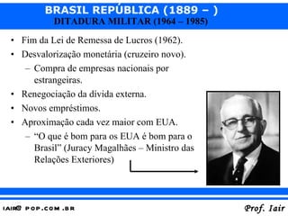 Fim da Lei de Remessa de Lucros (1962). Desvalorização monetária (cruzeiro novo). Compra de empresas nacionais por estrangeiras. Renegociação da dívida externa. Novos empréstimos. Aproximação cada vez maior com EUA. “ O que é bom para os EUA é bom para o Brasil” (Juracy Magalhães – Ministro das Relações Exteriores) 