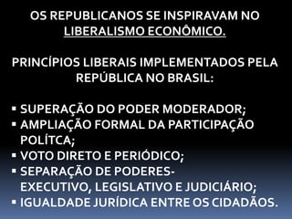 OS REPUBLICANOS SE INSPIRAVAM NO
LIBERALISMO ECONÔMICO.
PRINCÍPIOS LIBERAIS IMPLEMENTADOS PELA
REPÚBLICA NO BRASIL:
 SUPERAÇÃO DO PODER MODERADOR;
 AMPLIAÇÃO FORMAL DA PARTICIPAÇÃO
POLÍTCA;
 VOTO DIRETO E PERIÓDICO;
 SEPARAÇÃO DE PODERES-
EXECUTIVO, LEGISLATIVO E JUDICIÁRIO;
 IGUALDADE JURÍDICA ENTRE OS CIDADÃOS.
 