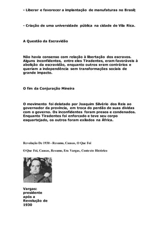 - Liberar e favorecer a implantação de manufaturas no Brasil;
- Criação de uma universidade pública na cidade de Vila Rica.
A Questão da Escravidão
Não havia consenso com relação à libertação dos escravos.
Alguns inconfidentes, entre eles Tiradentes, eram favoráveis à
abolição da escravidão, enquanto outros eram contrários e
queriam a independência sem transformações sociais de
grande impacto.
O fim da Conjuração Mineira
O movimento foi delatado por Joaquim Silvério dos Reis ao
governador da província, em troca do perdão de suas dívidas
com o governo. Os inconfidentes foram presos e condenados.
Enquanto Tiradentes foi enforcado e teve seu corpo
esquartejado, os outros foram exilados na África.
Revolução De 1930 - Resumo, Causas, O Que Foi
O Que Foi, Causas, Resumo, Era Vargas, Contexto Histórico
Vargas:
presidente
após a
Revolução de
1930
 