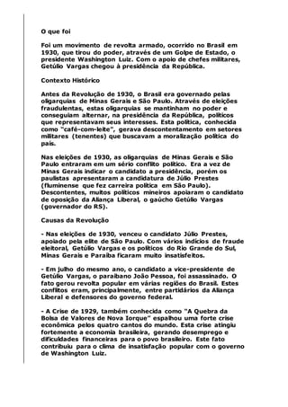O que foi
Foi um movimento de revolta armado, ocorrido no Brasil em
1930, que tirou do poder, através de um Golpe de Estado, o
presidente Washington Luiz. Com o apoio de chefes militares,
Getúlio Vargas chegou à presidência da República.
Contexto Histórico
Antes da Revolução de 1930, o Brasil era governado pelas
oligarquias de Minas Gerais e São Paulo. Através de eleições
fraudulentas, estas oligarquias se mantinham no poder e
conseguiam alternar, na presidência da República, políticos
que representavam seus interesses. Esta política, conhecida
como “café-com-leite”, gerava descontentamento em setores
militares (tenentes) que buscavam a moralização política do
país.
Nas eleições de 1930, as oligarquias de Minas Gerais e São
Paulo entraram em um sério conflito político. Era a vez de
Minas Gerais indicar o candidato a presidência, porém os
paulistas apresentaram a candidatura de Júlio Prestes
(fluminense que fez carreira política em São Paulo).
Descontentes, muitos políticos mineiros apoiaram o candidato
de oposição da Aliança Liberal, o gaúcho Getúlio Vargas
(governador do RS).
Causas da Revolução
- Nas eleições de 1930, venceu o candidato Júlio Prestes,
apoiado pela elite de São Paulo. Com vários indícios de fraude
eleitoral, Getúlio Vargas e os políticos do Rio Grande do Sul,
Minas Gerais e Paraíba ficaram muito insatisfeitos.
- Em julho do mesmo ano, o candidato a vice-presidente de
Getúlio Vargas, o paraibano João Pessoa, foi assassinado. O
fato gerou revolta popular em várias regiões do Brasil. Estes
conflitos eram, principalmente, entre partidários da Aliança
Liberal e defensores do governo federal.
- A Crise de 1929, também conhecida como “A Quebra da
Bolsa de Valores de Nova Iorque” espalhou uma forte crise
econômica pelos quatro cantos do mundo. Esta crise atingiu
fortemente a economia brasileira, gerando desemprego e
dificuldades financeiras para o povo brasileiro. Este fato
contribuiu para o clima de insatisfação popular com o governo
de Washington Luiz.
 