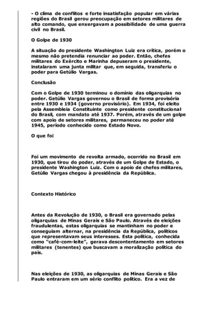 - O clima de conflitos e forte insatisfação popular em várias
regiões do Brasil gerou preocupação em setores militares de
alto comando, que enxergavam a possibilidade de uma guerra
civil no Brasil.
O Golpe de 1930
A situação do presidente Washington Luiz era crítica, porém o
mesmo não pretendia renunciar ao poder. Então, chefes
militares do Exército e Marinha depuseram o presidente,
instalaram uma junta militar que, em seguida, transferiu o
poder para Getúlio Vargas.
Conclusão
Com o Golpe de 1930 terminou o domínio das oligarquias no
poder. Getúlio Vargas governou o Brasil de forma provisória
entre 1930 e 1934 (governo provisório). Em 1934, foi eleito
pela Assembleia Constituinte como presidente constitucional
do Brasil, com mandato até 1937. Porém, através de um golpe
com apoio de setores militares, permaneceu no poder até
1945, período conhecido como Estado Novo.
O que foi
Foi um movimento de revolta armado, ocorrido no Brasil em
1930, que tirou do poder, através de um Golpe de Estado, o
presidente Washington Luiz. Com o apoio de chefes militares,
Getúlio Vargas chegou à presidência da República.
Contexto Histórico
Antes da Revolução de 1930, o Brasil era governado pelas
oligarquias de Minas Gerais e São Paulo. Através de eleições
fraudulentas, estas oligarquias se mantinham no poder e
conseguiam alternar, na presidência da República, políticos
que representavam seus interesses. Esta política, conhecida
como “café-com-leite”, gerava descontentamento em setores
militares (tenentes) que buscavam a moralização política do
país.
Nas eleições de 1930, as oligarquias de Minas Gerais e São
Paulo entraram em um sério conflito político. Era a vez de
 