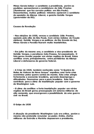 Minas Gerais indicar o candidato a presidência, porém os
paulistas apresentaram a candidatura de Júlio Prestes
(fluminense que fez carreira política em São Paulo).
Descontentes, muitos políticos mineiros apoiaram o candidato
de oposição da Aliança Liberal, o gaúcho Getúlio Vargas
(governador do RS).
Causas da Revolução
- Nas eleições de 1930, venceu o candidato Júlio Prestes,
apoiado pela elite de São Paulo. Com vários indícios de fraude
eleitoral, Getúlio Vargas e os políticos do Rio Grande do Sul,
Minas Gerais e Paraíba ficaram muito insatisfeitos.
- Em julho do mesmo ano, o candidato a vice-presidente de
Getúlio Vargas, o paraibano João Pessoa, foi assassinado. O
fato gerou revolta popular em várias regiões do Brasil. Estes
conflitos eram, principalmente, entre partidários da Aliança
Liberal e defensores do governo federal.
- A Crise de 1929, também conhecida como “A Quebra da
Bolsa de Valores de Nova Iorque” espalhou uma forte crise
econômica pelos quatro cantos do mundo. Esta crise atingiu
fortemente a economia brasileira, gerando desemprego e
dificuldades financeiras para o povo brasileiro. Este fato
contribuiu para o clima de insatisfação popular com o governo
de Washington Luiz.
- O clima de conflitos e forte insatisfação popular em várias
regiões do Brasil gerou preocupação em setores militares de
alto comando, que enxergavam a possibilidade de uma guerra
civil no Brasil.
O Golpe de 1930
A situação do presidente Washington Luiz era crítica, porém o
mesmo não pretendia renunciar ao poder. Então, chefes
militares do Exército e Marinha depuseram o presidente,
 