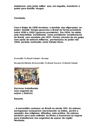 instalaram uma junta militar que, em seguida, transferiu o
poder para Getúlio Vargas.
Conclusão
Com o Golpe de 1930 terminou o domínio das oligarquias no
poder. Getúlio Vargas governou o Brasil de forma provisória
entre 1930 e 1934 (governo provisório). Em 1934, foi eleito
pela Assembleia Constituinte como presidente constitucional
do Brasil, com mandato até 1937. Porém, através de um golpe
com apoio de setores militares, permaneceu no poder até
1945, período conhecido como Estado Novo.
Escravidão No Brasil Colonial - Resumo
Resumo Da História Da Escravidão No Brasil, Escravos No Brasil Colonial
Escravos trabalhando
num engenho de
açúcar ( Debret)
Resumo
- A escravidão começou no Brasil no século XVI. Os colonos
portugueses começaram escravizando os índios, porém a
oposição dos religiosos dificultou esta prática. Os colonos
partiram para suas colônias na África e trouxeram os negros
para trabalharem nos engenhos de açúcar da região
Nordeste.
 