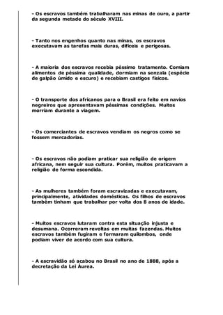 - Os escravos também trabalharam nas minas de ouro, a partir
da segunda metade do século XVIII.
- Tanto nos engenhos quanto nas minas, os escravos
executavam as tarefas mais duras, difíceis e perigosas.
- A maioria dos escravos recebia péssimo tratamento. Comiam
alimentos de péssima qualidade, dormiam na senzala (espécie
de galpão úmido e escuro) e recebiam castigos físicos.
- O transporte dos africanos para o Brasil era feito em navios
negreiros que apresentavam péssimas condições. Muitos
morriam durante a viagem.
- Os comerciantes de escravos vendiam os negros como se
fossem mercadorias.
- Os escravos não podiam praticar sua religião de origem
africana, nem seguir sua cultura. Porém, muitos praticavam a
religião de forma escondida.
- As mulheres também foram escravizadas e executavam,
principalmente, atividades domésticas. Os filhos de escravos
também tinham que trabalhar por volta dos 8 anos de idade.
- Muitos escravos lutaram contra esta situação injusta e
desumana. Ocorreram revoltas em muitas fazendas. Muitos
escravos também fugiram e formaram quilombos, onde
podiam viver de acordo com sua cultura.
- A escravidão só acabou no Brasil no ano de 1888, após a
decretação da Lei Áurea.
 
