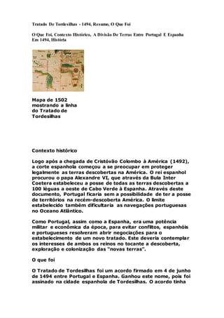 Tratado De Tordesilhas - 1494, Resumo, O Que Foi
O Que Foi, Contexto Histórico, A Divisão De Terras Entre Portugal E Espanha
Em 1494, História
Mapa de 1502
mostrando a linha
do Tratado de
Tordesilhas
Contexto histórico
Logo após a chegada de Cristóvão Colombo à América (1492),
a corte espanhola começou a se preocupar em proteger
legalmente as terras descobertas na América. O rei espanhol
procurou o papa Alexandre VI, que através da Bula Inter
Coetera estabeleceu a posse de todas as terras descobertas a
100 léguas a oeste de Cabo Verde à Espanha. Através deste
documento, Portugal ficaria sem a possibilidade de ter a posse
de territórios na recém-descoberta América. O limite
estabelecido também dificultaria as navegações portuguesas
no Oceano Atlântico.
Como Portugal, assim como a Espanha, era uma potência
militar e econômica da época, para evitar conflitos, espanhóis
e portugueses resolveram abrir negociações para o
estabelecimento de um novo tratado. Este deveria contemplar
os interesses de ambos os reinos no tocante a descoberta,
exploração e colonização das “novas terras”.
O que foi
O Tratado de Tordesilhas foi um acordo firmado em 4 de junho
de 1494 entre Portugal e Espanha. Ganhou este nome, pois foi
assinado na cidade espanhola de Tordesilhas. O acordo tinha
 
