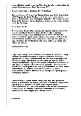 como objetivo resolver os conflitos territoriais relacionados às
terras descobertas no final do século XV.
O que estabelecia o Tratado de Tordesilhas
De acordo com o Tratado de Tordesilhas, uma linha imaginária
a 370 léguas de Cabo Verde serviria de referência para a
divisão das terras entre Portugal e Espanha. As terras a oeste
desta linha ficaram para a Espanha, enquanto as terras a leste
eram de Portugal.
Tratado de Madri
O Tratado de Tordesilhas deixou de vigorar apenas em 1750,
com a assinatura do Tratado de Madri, onde as coroas
portuguesa e espanhola estabeleceram novos limites de
divisão territorial para suas colônias na América do Sul. Este
acordo visava colocar fim as disputas entre os dois países, já
que o Tratado de Tordesilhas não havia sido respeitado por
ambas as partes.
Contexto histórico
Logo após a chegada de Cristóvão Colombo à América (1492),
a corte espanhola começou a se preocupar em proteger
legalmente as terras descobertas na América. O rei espanhol
procurou o papa Alexandre VI, que através da Bula Inter
Coetera estabeleceu a posse de todas as terras descobertas a
100 léguas a oeste de Cabo Verde à Espanha. Através deste
documento, Portugal ficaria sem a possibilidade de ter a posse
de territórios na recém-descoberta América. O limite
estabelecido também dificultaria as navegações portuguesas
no Oceano Atlântico.
Como Portugal, assim como a Espanha, era uma potência
militar e econômica da época, para evitar conflitos, espanhóis
e portugueses resolveram abrir negociações para o
estabelecimento de um novo tratado. Este deveria contemplar
os interesses de ambos os reinos no tocante a descoberta,
exploração e colonização das “novas terras”.
O que foi
 