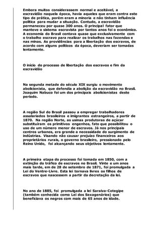 Embora muitos considerassem normal e aceitável, a
escravidão naquela época, havia aqueles que eram contra este
tipo de prática, porém eram a minoria e não tinham influência
política para mudar a situação. Contudo, a escravidão
permaneceu por quase 300 anos. O principal fator que
manteve o sistema escravista por tantos anos foi o econômico.
A economia do Brasil contava quase que exclusivamente com
o trabalho escravo para realizar os trabalhos nas fazendas e
nas minas. As providências para a libertação dos escravos, de
acordo com alguns políticos da época, deveriam ser tomadas
lentamente.
O início do processo de libertação dos escravos e fim da
escravidão
Na segunda metade do século XIX surgiu o movimento
abolicionista, que defendia a abolição da escravidão no Brasil.
Joaquim Nabuco foi um dos principais abolicionistas deste
período.
A região Sul do Brasil passou a empregar trabalhadores
assalariados brasileiros e imigrantes estrangeiros, a partir de
1870. Na região Norte, as usinas produtoras de açúcar
substituíram os primitivos engenhos, fato que possibilitou o
uso de um número menor de escravos. Já nos principais
centros urbanos, era grande a necessidade do surgimento de
indústrias. Visando não causar prejuízo financeiros aos
proprietários rurais, o governo brasileiro, pressionado pelo
Reino Unido, foi alcançando seus objetivos lentamente.
A primeira etapa do processo foi tomada em 1850, com a
extinção do tráfico de escravos no Brasil. Vinte e um anos
mais tarde, em de 28 de setembro de 1871, foi promulgada a
Lei do Ventre-Livre. Esta lei tornava livres os filhos de
escravos que nascessem a partir da decretação da lei.
No ano de 1885, foi promulgada a lei Saraiva-Cotegipe
(também conhecida como Lei dos Sexagenários) que
beneficiava os negros com mais de 65 anos de idade.
 