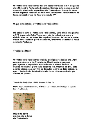 O Tratado de Tordesilhas foi um acordo firmado em 4 de junho
de 1494 entre Portugal e Espanha. Ganhou este nome, pois foi
assinado na cidade espanhola de Tordesilhas. O acordo tinha
como objetivo resolver os conflitos territoriais relacionados às
terras descobertas no final do século XV.
O que estabelecia o Tratado de Tordesilhas
De acordo com o Tratado de Tordesilhas, uma linha imaginária
a 370 léguas de Cabo Verde serviria de referência para a
divisão das terras entre Portugal e Espanha. As terras a oeste
desta linha ficaram para a Espanha, enquanto as terras a leste
eram de Portugal.
Tratado de Madri
O Tratado de Tordesilhas deixou de vigorar apenas em 1750,
com a assinatura do Tratado de Madri, onde as coroas
portuguesa e espanhola estabeleceram novos limites de
divisão territorial para suas colônias na América do Sul. Este
acordo visava colocar fim as disputas entre os dois países, já
que o Tratado de Tordesilhas não havia sido respeitado por
ambas as partes.
Tratado De Tordesilhas - 1494, Resumo, O Que Foi
O Que Foi, Contexto Histórico, A Divisão De Terras Entre Portugal E Espanha
Em 1494, História
Mapa de 1502
mostrando a linha
do Tratado de
 