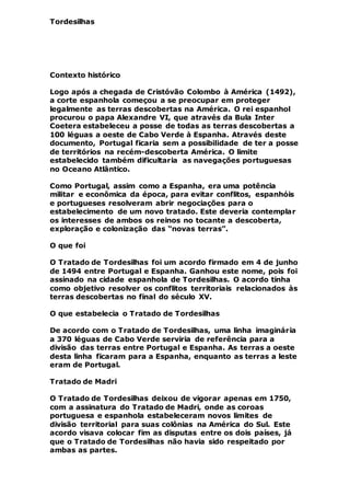 Tordesilhas
Contexto histórico
Logo após a chegada de Cristóvão Colombo à América (1492),
a corte espanhola começou a se preocupar em proteger
legalmente as terras descobertas na América. O rei espanhol
procurou o papa Alexandre VI, que através da Bula Inter
Coetera estabeleceu a posse de todas as terras descobertas a
100 léguas a oeste de Cabo Verde à Espanha. Através deste
documento, Portugal ficaria sem a possibilidade de ter a posse
de territórios na recém-descoberta América. O limite
estabelecido também dificultaria as navegações portuguesas
no Oceano Atlântico.
Como Portugal, assim como a Espanha, era uma potência
militar e econômica da época, para evitar conflitos, espanhóis
e portugueses resolveram abrir negociações para o
estabelecimento de um novo tratado. Este deveria contemplar
os interesses de ambos os reinos no tocante a descoberta,
exploração e colonização das “novas terras”.
O que foi
O Tratado de Tordesilhas foi um acordo firmado em 4 de junho
de 1494 entre Portugal e Espanha. Ganhou este nome, pois foi
assinado na cidade espanhola de Tordesilhas. O acordo tinha
como objetivo resolver os conflitos territoriais relacionados às
terras descobertas no final do século XV.
O que estabelecia o Tratado de Tordesilhas
De acordo com o Tratado de Tordesilhas, uma linha imaginária
a 370 léguas de Cabo Verde serviria de referência para a
divisão das terras entre Portugal e Espanha. As terras a oeste
desta linha ficaram para a Espanha, enquanto as terras a leste
eram de Portugal.
Tratado de Madri
O Tratado de Tordesilhas deixou de vigorar apenas em 1750,
com a assinatura do Tratado de Madri, onde as coroas
portuguesa e espanhola estabeleceram novos limites de
divisão territorial para suas colônias na América do Sul. Este
acordo visava colocar fim as disputas entre os dois países, já
que o Tratado de Tordesilhas não havia sido respeitado por
ambas as partes.
 