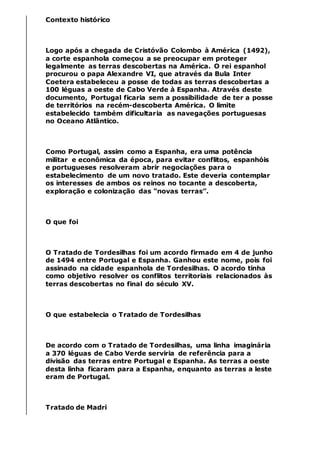 Contexto histórico
Logo após a chegada de Cristóvão Colombo à América (1492),
a corte espanhola começou a se preocupar em proteger
legalmente as terras descobertas na América. O rei espanhol
procurou o papa Alexandre VI, que através da Bula Inter
Coetera estabeleceu a posse de todas as terras descobertas a
100 léguas a oeste de Cabo Verde à Espanha. Através deste
documento, Portugal ficaria sem a possibilidade de ter a posse
de territórios na recém-descoberta América. O limite
estabelecido também dificultaria as navegações portuguesas
no Oceano Atlântico.
Como Portugal, assim como a Espanha, era uma potência
militar e econômica da época, para evitar conflitos, espanhóis
e portugueses resolveram abrir negociações para o
estabelecimento de um novo tratado. Este deveria contemplar
os interesses de ambos os reinos no tocante a descoberta,
exploração e colonização das “novas terras”.
O que foi
O Tratado de Tordesilhas foi um acordo firmado em 4 de junho
de 1494 entre Portugal e Espanha. Ganhou este nome, pois foi
assinado na cidade espanhola de Tordesilhas. O acordo tinha
como objetivo resolver os conflitos territoriais relacionados às
terras descobertas no final do século XV.
O que estabelecia o Tratado de Tordesilhas
De acordo com o Tratado de Tordesilhas, uma linha imaginária
a 370 léguas de Cabo Verde serviria de referência para a
divisão das terras entre Portugal e Espanha. As terras a oeste
desta linha ficaram para a Espanha, enquanto as terras a leste
eram de Portugal.
Tratado de Madri
 