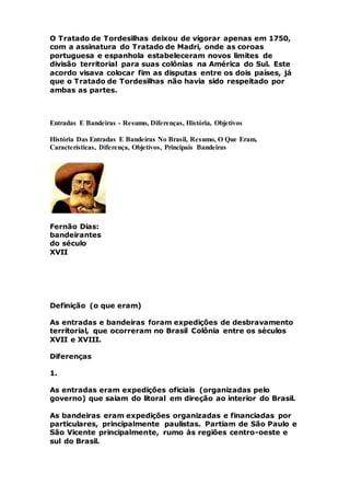 O Tratado de Tordesilhas deixou de vigorar apenas em 1750,
com a assinatura do Tratado de Madri, onde as coroas
portuguesa e espanhola estabeleceram novos limites de
divisão territorial para suas colônias na América do Sul. Este
acordo visava colocar fim as disputas entre os dois países, já
que o Tratado de Tordesilhas não havia sido respeitado por
ambas as partes.
Entradas E Bandeiras - Resumo, Diferenças, História, Objetivos
História Das Entradas E Bandeiras No Brasil, Resumo, O Que Eram,
Características, Diferença, Objetivos, Principais Bandeiras
Fernão Dias:
bandeirantes
do século
XVII
Definição (o que eram)
As entradas e bandeiras foram expedições de desbravamento
territorial, que ocorreram no Brasil Colônia entre os séculos
XVII e XVIII.
Diferenças
1.
As entradas eram expedições oficiais (organizadas pelo
governo) que saiam do litoral em direção ao interior do Brasil.
As bandeiras eram expedições organizadas e financiadas por
particulares, principalmente paulistas. Partiam de São Paulo e
São Vicente principalmente, rumo às regiões centro-oeste e
sul do Brasil.
 