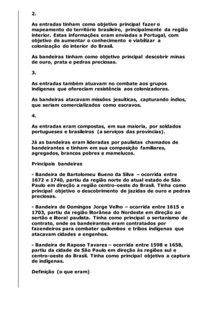 2.
As entradas tinham como objetivo principal fazer o
mapeamento do território brasileiro, principalmente da região
interior. Estas informações eram enviadas a Portugal, com
objetivo de aumentar o conhecimento e viabilizar a
colonização do interior do Brasil.
As bandeiras tinham como objetivo principal descobrir minas
de ouro, prata e pedras preciosas.
3.
As entradas também atuavam no combate aos grupos
indígenas que ofereciam resistência aos colonizadores.
As bandeiras atacavam missões jesuíticas, capturando índios,
que seriam comercializados como escravos.
4.
As entradas eram compostas, em sua maioria, por soldados
portugueses e brasileiros (a serviços das províncias).
Já as bandeiras eram lideradas por paulistas chamados de
bandeirantes e tinham em sua composição familiares,
agregados, brancos pobres e mamelucos.
Principais bandeiras
- Bandeira de Bartolomeu Bueno da Silva – ocorrida entre
1672 e 1740, partiu da região norte do atual estado de São
Paulo em direção a região centro-oeste do Brasil. Tinha como
principal objetivo o descobrimento de jazidas de ouro e pedras
preciosas.
- Bandeira de Domingos Jorge Velho – ocorrida entre 1615 e
1703, partiu da região litorânea do Nordeste em direção ao
sertão e litoral paulista. Tinha como principal o sertanismo de
contrato, onde os bandeirantes eram contratados por
fazendeiros para combater quilombos e tribos indígenas que
atacavam cidades e engenhos.
- Bandeira de Raposo Tavares – ocorrida entre 1598 e 1658,
partiu da cidade de São Paulo em direção às regiões sul e
centro-oeste do Brasil. Tinha como principal objetivo a captura
de indígenas.
Definição (o que eram)
 