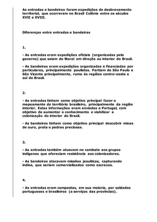 As entradas e bandeiras foram expedições de desbravamento
territorial, que ocorreram no Brasil Colônia entre os séculos
XVII e XVIII.
Diferenças entre entradas e bandeiras
1.
- As entradas eram expedições oficiais (organizadas pelo
governo) que saiam do litoral em direção ao interior do Brasil.
- As bandeiras eram expedições organizadas e financiadas por
particulares, principalmente paulistas. Partiam de São Paulo e
São Vicente principalmente, rumo às regiões centro-oeste e
sul do Brasil.
2.
- As entradas tinham como objetivo principal fazer o
mapeamento do território brasileiro, principalmente da região
interior. Estas informações eram enviadas a Portugal, com
objetivo de aumentar o conhecimento e viabilizar a
colonização do interior do Brasil.
- As bandeiras tinham como objetivo principal descobrir minas
de ouro, prata e pedras preciosas.
3.
- As entradas também atuavam no combate aos grupos
indígenas que ofereciam resistência aos colonizadores.
- As bandeiras atacavam missões jesuíticas, capturando
índios, que seriam comercializados como escravos.
4.
- As entradas eram compostas, em sua maioria, por soldados
portugueses e brasileiros (a serviços das províncias).
 