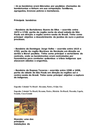 - Já as bandeiras eram lideradas por paulistas chamados de
bandeirantes e tinham em sua composição familiares,
agregados, brancos pobres e mamelucos.
Principais bandeiras
- Bandeira de Bartolomeu Bueno da Silva – ocorrida entre
1672 e 1740, partiu da região norte do atual estado de São
Paulo em direção a região centro-oeste do Brasil. Tinha como
principal objetivo o descobrimento de jazidas de ouro e pedras
preciosas.
- Bandeira de Domingos Jorge Velho – ocorrida entre 1615 e
1703, partiu da região litorânea do Nordeste em direção ao
sertão e litoral paulista. Tinha como principal o sertanismo de
contrato, onde os bandeirantes eram contratados por
fazendeiros para combater quilombos e tribos indígenas que
atacavam cidades e engenhos.
- Bandeira de Raposo Tavares – ocorrida entre 1598 e 1658,
partiu da cidade de São Paulo em direção às regiões sul e
centro-oeste do Brasil. Tinha como principal objetivo a captura
de indígenas.
Engenho Colonial No Brasil - Resumo, Partes, O Que Era
Engenho Colonial No Brasil, Resumo, Partes, História Do Brasil, Moenda, Capela,
Senzala, Casa-Grande
Moenda: uma das
principais
instalações do
 