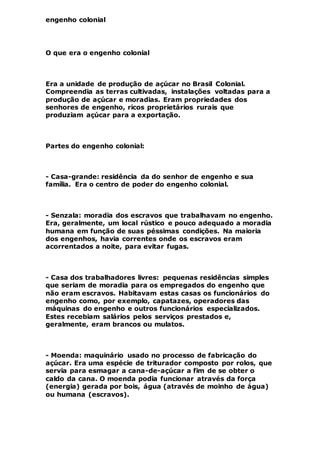 engenho colonial
O que era o engenho colonial
Era a unidade de produção de açúcar no Brasil Colonial.
Compreendia as terras cultivadas, instalações voltadas para a
produção de açúcar e moradias. Eram propriedades dos
senhores de engenho, ricos proprietários rurais que
produziam açúcar para a exportação.
Partes do engenho colonial:
- Casa-grande: residência da do senhor de engenho e sua
família. Era o centro de poder do engenho colonial.
- Senzala: moradia dos escravos que trabalhavam no engenho.
Era, geralmente, um local rústico e pouco adequado a moradia
humana em função de suas péssimas condições. Na maioria
dos engenhos, havia correntes onde os escravos eram
acorrentados a noite, para evitar fugas.
- Casa dos trabalhadores livres: pequenas residências simples
que seriam de moradia para os empregados do engenho que
não eram escravos. Habitavam estas casas os funcionários do
engenho como, por exemplo, capatazes, operadores das
máquinas do engenho e outros funcionários especializados.
Estes recebiam salários pelos serviços prestados e,
geralmente, eram brancos ou mulatos.
- Moenda: maquinário usado no processo de fabricação do
açúcar. Era uma espécie de triturador composto por rolos, que
servia para esmagar a cana-de-açúcar a fim de se obter o
caldo da cana. O moenda podia funcionar através da força
(energia) gerada por bois, água (através de moinho de água)
ou humana (escravos).
 