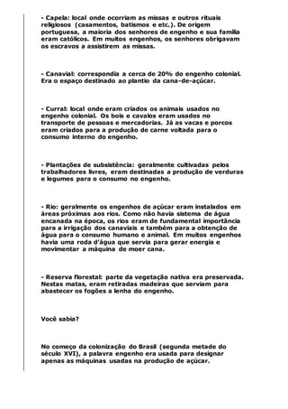 - Capela: local onde ocorriam as missas e outros rituais
religiosos (casamentos, batismos e etc.). De origem
portuguesa, a maioria dos senhores de engenho e sua família
eram católicos. Em muitos engenhos, os senhores obrigavam
os escravos a assistirem as missas.
- Canavial: correspondia a cerca de 20% do engenho colonial.
Era o espaço destinado ao plantio da cana-de-açúcar.
- Curral: local onde eram criados os animais usados no
engenho colonial. Os bois e cavalos eram usados no
transporte de pessoas e mercadorias. Já as vacas e porcos
eram criados para a produção de carne voltada para o
consumo interno do engenho.
- Plantações de subsistência: geralmente cultivadas pelos
trabalhadores livres, eram destinadas a produção de verduras
e legumes para o consumo no engenho.
- Rio: geralmente os engenhos de açúcar eram instalados em
áreas próximas aos rios. Como não havia sistema de água
encanada na época, os rios eram de fundamental importância
para a irrigação dos canaviais e também para a obtenção de
água para o consumo humano e animal. Em muitos engenhos
havia uma roda d’água que servia para gerar energia e
movimentar a máquina de moer cana.
- Reserva florestal: parte da vegetação nativa era preservada.
Nestas matas, eram retiradas madeiras que serviam para
abastecer os fogões a lenha do engenho.
Você sabia?
No começo da colonização do Brasil (segunda metade do
século XVI), a palavra engenho era usada para designar
apenas as máquinas usadas na produção de açúcar.
 