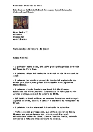 Curiosidades Da História Do Brasil
Fatos Curiosos Da História Do Brasil, Personagens, Dados E Informações
Curiosas, Datas E Eventos
Dom Pedro II:
coroado
imperador
com 15 anos
Curiosidades da História do Brasil
Época Colonial
- O primeiro nome dado, em 1500, pelos portugueses ao Brasil
foi Terra de Vera Cruz.
- A primeira missa foi realizada no Brasil no dia 26 de abril de
1500.
- A primeira forma de organização territorial implantada no
Brasil pela coroa portuguesa foi o sistema das Capitanias
Hereditárias.
- A primeira cidade fundada no Brasil foi São Vicente,
localizada no litoral paulista. A fundação foi feita por Martin
Afonso de Souza em 22 de janeiro de 1532.
- Até 1645, o Brasil utilizou as mesmas bandeiras de Portugal.
A partir de 1645, passou a utilizar a bandeira do Principado do
Brasil.
- A primeira capital do Brasil foi a cidade de Salvador.
- Muitos colonos portugueses, que vinham morar no Brasil,
ficavam por pouco tempo. Ao retornarem à Portugal,
reclamavam muito do clima, cultura, insetos, índios, animais
silvestres e falta de infraestrutura na colônia.
 