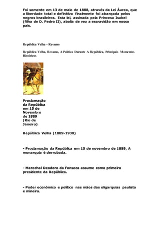 Foi somente em 13 de maio de 1888, através da Lei Áurea, que
a liberdade total e definitiva finalmente foi alcançada pelos
negros brasileiros. Esta lei, assinada pela Princesa Isabel
(filha de D. Pedro II), abolia de vez a escravidão em nosso
país.
República Velha - Resumo
República Velha, Resumo, A Política Durante A República, Principais Momentos
Históricos
Proclamação
da República
em 15 de
Novembro
de 1889
(Rio de
Janeiro)
República Velha (1889-1930)
- Proclamação da República em 15 de novembro de 1889. A
monarquia é derrubada.
- Marechal Deodoro da Fonseca assume como primeiro
presidente da República.
- Poder econômico e político nas mãos das oligarquias paulista
e mineira.
 