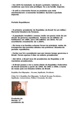 - Em 1876 foi instalado no Brasil o primeiro telefone. A
residência que teve este privilégio foi a da família imperial.
- O café e a borracha foram os produtos que mais
movimentaram a economia brasileira durante o período
imperial.
Período Republicano
- O primeiro presidente da República do Brasil foi um militar:
Marechal Deodoro da Fonseca.
- A população brasileira cresceu muito em pouco mais de um
século de governo republicano. Passou de 14 milhões de
habitantes em 1889, para 190 milhões em 2010. Foi um
exorbitante crescimento de 1.250%.
- Os trens e os bondes urbanos foram os principais meios de
transportes das grandes cidades nas primeiras décadas do
período republicano.
- Carlos Luz foi o presidente que por menos tempo governou o
Brasil. Foram apenas 3 dias na cadeira presidencial.
- Até 2014, o Brasil teve 36 presidentes da República e 29
mandatos presidenciais.
- O Brasil passou a ter o nome oficial de República Federativa
do Brasil somente a partir de 1969. De 1891 a 1969, o nome
do nosso país era Estados Unidos do Brasil.
República Das Oligarquias - Resumo, Significado, Presidentes
O Que Foi A República Das Oligarquias No Brasil, Resumo, Presidentes,
Significado, Características, Política E Economia, Revoltas
Prudente de
Morais: 1º
presidente da
 
