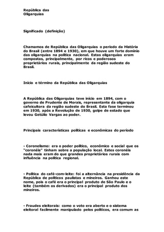 República das
Oligarquias
Significado (definição)
Chamamos de República das Oligarquias o período da História
do Brasil (entre 1894 e 1930), em que houve um forte domínio
das oligarquias na política nacional. Estas oligarquias eram
compostas, principalmente, por ricos e poderosos
proprietários rurais, principalmente da região sudeste do
Brasil.
Início e término da República das Oligarquias
A República das Oligarquias teve início em 1894, com o
governo de Prudente de Morais, representante da oligarquia
cafeicultora da região sudeste do Brasil. Esta fase terminou
em 1930, após a Revolução de 1930, golpe de estado que
levou Getúlio Vargas ao poder.
Principais características políticas e econômicas do período
- Coronelismo: era o poder político, econômico e social que os
“coronéis” tinham sobre a população local. Estes coronéis
nada mais eram do que grandes proprietários rurais com
influência na política regional.
- Política do café-com-leite: foi a alternância na presidência da
República de políticos paulistas e mineiros. Ganhou este
nome, pois o café era o principal produto de São Paulo e o
leite (também os derivados) era o principal produto dos
mineiros.
- Fraudes eleitorais: como o voto era aberto e o sistema
eleitoral facilmente manipulado pelos políticos, era comum as
 