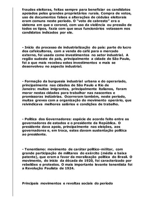 fraudes eleitoras, feitas sempre para beneficiar os candidatos
apoiados pelos grandes proprietários rurais. Compra de votos,
uso de documentos falsos e alterações de cédulas eleitorais
eram comuns neste período. O “voto de cabresto” era o
sistema em que o coronel, com uso da violência ou pressão de
todos os tipos, fazia com que seus funcionários votassem nos
candidatos indicados por ele.
- Início do processo de industrialização do país: parte do lucro
dos cafeicultores, com a venda do café para o mercado
externo, foi usada como investimentos no setor industrial. A
região sudeste do país, principalmente a cidade de São Paulo,
foi a que mais recebeu estes investimentos e mais se
desenvolveu no aspecto industrial.
- Formação da burguesia industrial urbana e do operariado,
principalmente nas cidades de São Paulo e Rio de
Janeiro: muitos imigrantes, principalmente italianos, foram
morar nestas cidades para trabalhar nas nascentes e
promissoras indústrias. Ocorreram também, neste período,
muitas greves com a organização do movimento operário, que
reivindicava melhores salários e condições de trabalho.
- Política dos Governadores: espécie de acordo feito entre os
governadores de estados e o presidente da República. O
presidente dava apoio, principalmente nas eleições, aos
governadores e, em troca, estes davam sustentação política
ao presidente.
- Tenentismo: movimento de caráter político-militar, com
grande participação de militares do exército (média e baixa
patente), que eram a favor da moralização política do Brasil. O
movimento, do início da década de 1920, foi caracterizado por
rebeliões e protestos. O mais importante levante tenentista foi
a Revolução Paulista de 1924.
Principais movimentos e revoltas sociais do período
 