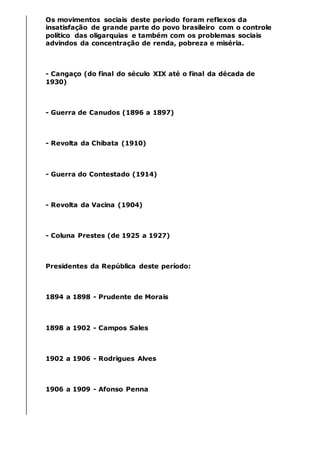 Os movimentos sociais deste período foram reflexos da
insatisfação de grande parte do povo brasileiro com o controle
político das oligarquias e também com os problemas sociais
advindos da concentração de renda, pobreza e miséria.
- Cangaço (do final do século XIX até o final da década de
1930)
- Guerra de Canudos (1896 a 1897)
- Revolta da Chibata (1910)
- Guerra do Contestado (1914)
- Revolta da Vacina (1904)
- Coluna Prestes (de 1925 a 1927)
Presidentes da República deste período:
1894 a 1898 - Prudente de Morais
1898 a 1902 - Campos Sales
1902 a 1906 - Rodrigues Alves
1906 a 1909 - Afonso Penna
 
