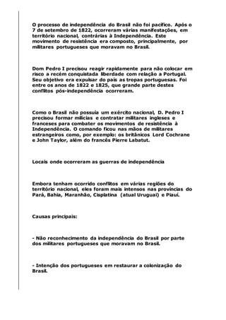 O processo de independência do Brasil não foi pacífico. Após o
7 de setembro de 1822, ocorreram várias manifestações, em
território nacional, contrárias à Independência. Este
movimento de resistência era composto, principalmente, por
militares portugueses que moravam no Brasil.
Dom Pedro I precisou reagir rapidamente para não colocar em
risco a recém conquistada liberdade com relação a Portugal.
Seu objetivo era expulsar do país as tropas portuguesas. Foi
entre os anos de 1822 e 1825, que grande parte destes
conflitos pós-independência ocorreram.
Como o Brasil não possuía um exército nacional, D. Pedro I
precisou formar milícias e contratar militares ingleses e
franceses para combater os movimentos de resistência à
Independência. O comando ficou nas mãos de militares
estrangeiros como, por exemplo: os britânicos Lord Cochrane
e John Taylor, além do francês Pierre Labatut.
Locais onde ocorreram as guerras de independência
Embora tenham ocorrido conflitos em várias regiões do
território nacional, eles foram mais intensos nas províncias do
Pará, Bahia, Maranhão, Cisplatina (atual Uruguai) e Piauí.
Causas principais:
- Não reconhecimento da independência do Brasil por parte
dos militares portugueses que moravam no Brasil.
- Intenção dos portugueses em restaurar a colonização do
Brasil.
 
