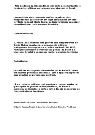 - Não aceitação da independência por parte de comerciantes e
funcionários públicos portugueses que atuavam no Brasil.
- Necessidade de D. Pedro de pacificar o país no pós-
independência para colocar em vigor seu governo em todo
território nacional. Desta forma, poderia fortalecer seu poder,
consolidando-se como monarca brasileiro.
Como terminaram
D. Pedro I saiu vitorioso nas guerras pela independência do
Brasil. Muitos opositores, principalmente militares
portugueses, foram presos e expulsos do Brasil. Em 1825,
Portugal reconheceu a emancipação política do Brasil e o
imperador brasileiro conseguiu manter a unidade territorial.
Curiosidades:
- As milícias estrangeiras contratadas por D. Pedro I contou,
em algumas províncias brasileiras, com a ajuda de populares
para expulsar os portugueses do Brasil.
- Para contratar militares estrangeiros e comprar navios de
guerra para as guerras de independência, D. Pedro I
aumentou os impostos e contou com a doação de recursos de
ricos agricultores brasileiros.
Nova República - Resumo, Características, Presidentes
O Que É, Resumo, Características, Governos, Período Histórico, Presidentes
 