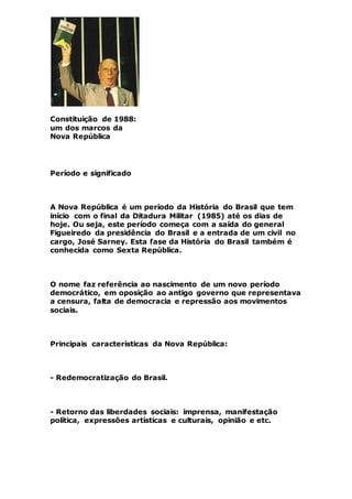 Constituição de 1988:
um dos marcos da
Nova República
Período e significado
A Nova República é um período da História do Brasil que tem
início com o final da Ditadura Militar (1985) até os dias de
hoje. Ou seja, este período começa com a saída do general
Figueiredo da presidência do Brasil e a entrada de um civil no
cargo, José Sarney. Esta fase da História do Brasil também é
conhecida como Sexta República.
O nome faz referência ao nascimento de um novo período
democrático, em oposição ao antigo governo que representava
a censura, falta de democracia e repressão aos movimentos
sociais.
Principais características da Nova República:
- Redemocratização do Brasil.
- Retorno das liberdades sociais: imprensa, manifestação
política, expressões artísticas e culturais, opinião e etc.
 