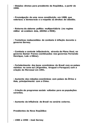 - Eleições diretas para presidente da República, a partir de
1990.
- Promulgação de uma nova constituição em 1988, que
valorizou a democracia e o respeito os direitos do cidadão.
- Retorno do sistema político multipartidário (no regime
militar só existiam dois, ARENA e MDB).
- Tentativas malsucedidas de combate à inflação durante o
governo Sarney.
- Combate e controle inflacionário, através do Plano Real, no
governo Itamar Franco (continuados nos governos Fernando
Henrique, Lula e Dilma).
- Fortalecimento dos laços econômicos do Brasil com os países
vizinhos no cone sul (Argentina, Uruguai e Paraguai) com a
criação do Mercosul em 1991.
- Aumento das relações econômicas com países da África e
Ásia, principalmente com a China.
- Criação de programas sociais voltados para as populações
carentes.
- Aumento da influência do Brasil no cenário externo.
Presidentes da Nova República:
- 1985 a 1990 - José Sarney
 