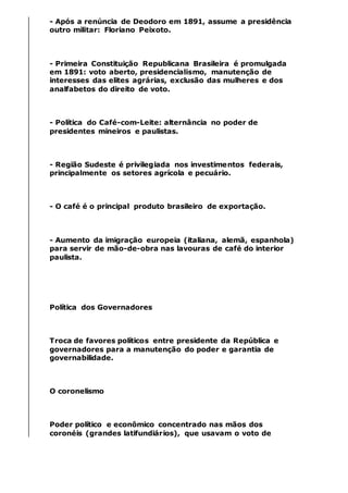 - Após a renúncia de Deodoro em 1891, assume a presidência
outro militar: Floriano Peixoto.
- Primeira Constituição Republicana Brasileira é promulgada
em 1891: voto aberto, presidencialismo, manutenção de
interesses das elites agrárias, exclusão das mulheres e dos
analfabetos do direito de voto.
- Política do Café-com-Leite: alternância no poder de
presidentes mineiros e paulistas.
- Região Sudeste é privilegiada nos investimentos federais,
principalmente os setores agrícola e pecuário.
- O café é o principal produto brasileiro de exportação.
- Aumento da imigração europeia (italiana, alemã, espanhola)
para servir de mão-de-obra nas lavouras de café do interior
paulista.
Política dos Governadores
Troca de favores políticos entre presidente da República e
governadores para a manutenção do poder e garantia de
governabilidade.
O coronelismo
Poder político e econômico concentrado nas mãos dos
coronéis (grandes latifundiários), que usavam o voto de
 