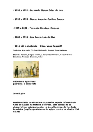 - 1990 a 1992 - Fernando Afonso Collor de Melo
- 1992 a 1995 - Itamar Augusto Cautiero Franco
-1995 a 2002 - Fernando Henrique Cardoso
- 2003 a 2010 - Luiz Inácio Lula da Silva
- 2011 até a atualidade - Dilma Vana Rousseff
Sociedade Açucareira No Brasil Colonial - Resumo, Características
História, Resumo, Grupos Sociais, A Sociedade Patriarcal, Características
Principais, Contexto Histórico, Crise
Sociedade açucareira:
patriarcal e escravista
Introdução
Denominamos de sociedade açucareira aquela referente ao
Ciclo do Açúcar na História do Brasil. Esta sociedade se
desenvolveu, principalmente, na área litorânea do Nordeste
brasileiro (regiões produtoras de açúcar) entre os séculos XVI
e XVII.
 