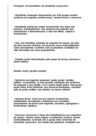 Principais características da sociedade açucareira:
- Sociedade composta basicamente por três grupos sociais:
senhores de engenho (aristocracia), homens livres e escravos.
- Sociedade patriarcal: poder concentrado nas mãos dos
homens, principalmente, dos senhores de engenho que
controlavam e determinavam a vida dos filhos, esposa e
funcionários.
- Uso, nos trabalhos pesados do engenho de açúcar, de mão-
de-obra escrava africana. Os escravos eram comercializados
como mercadorias e sofriam com as péssimas condições de
vida oferecidas por seus proprietários.
- Posição social determinada pela posse de terras, escravos e
poder político.
Divisão social (grupos sociais)
- Senhores de engenho: possuíam poder social, familiar,
político e econômico. A casa-grande, habitação dos senhores
de engenho e sua família, era o centro deste poder. Este grupo
social tinha forte influência nas Câmaras Municipais, principal
pólo de poder político das cidades na época colonial.
- Homens livres: eram em sua maioria funcionários
assalariados do engenho (capatazes, por exemplo),
proprietários de terras sem engenho, artesãos, agregados e
funcionários públicos.
- Escravos: formavam a base dos trabalhadores nos engenhos
de açúcar. Tinham como origem o continente africano, sendo
comercializados no Brasil. Era o grupo mais numeroso da
sociedade açucareira. Em função das péssimas condições em
 