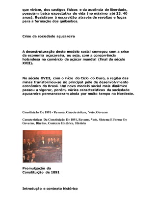que viviam, dos castigos físicos e da ausência de liberdade,
possuíam baixa expectativa de vida (no máximo até 35, 40
anos). Resistiram à escravidão através de revoltas e fugas
para a formação dos quilombos.
Crise da sociedade açucareira
A desestruturação deste modelo social começou com a crise
da economia açucareira, ou seja, com a concorrência
holandesa no comércio de açúcar mundial (final do século
XVII).
No século XVIII, com o início do Ciclo do Ouro, a região das
minas transformou-se no principal pólo de desenvolvimento
econômico do Brasil. Um novo modelo social mais dinâmico
passou a vigorar, porém, várias características da sociedade
açucareira permaneceram ainda por muito tempo no Nordeste.
Constituição De 1891 - Resumo, Características, Voto, Governo
Características Da Constituição De 1891, Resumo, Voto, Sistema E Forma De
Governo, Direitos, Contexto Histórico, História
Promulgação da
Constituição de 1891
Introdução e contexto histórico
 