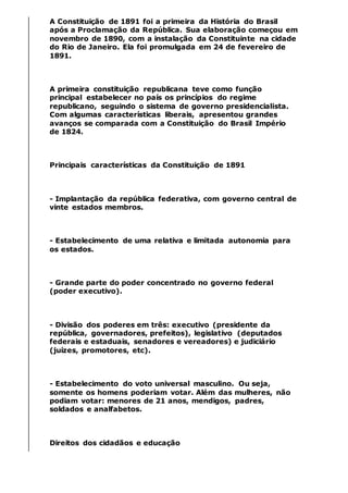 A Constituição de 1891 foi a primeira da História do Brasil
após a Proclamação da República. Sua elaboração começou em
novembro de 1890, com a instalação da Constituinte na cidade
do Rio de Janeiro. Ela foi promulgada em 24 de fevereiro de
1891.
A primeira constituição republicana teve como função
principal estabelecer no país os princípios do regime
republicano, seguindo o sistema de governo presidencialista.
Com algumas características liberais, apresentou grandes
avanços se comparada com a Constituição do Brasil Império
de 1824.
Principais características da Constituição de 1891
- Implantação da república federativa, com governo central de
vinte estados membros.
- Estabelecimento de uma relativa e limitada autonomia para
os estados.
- Grande parte do poder concentrado no governo federal
(poder executivo).
- Divisão dos poderes em três: executivo (presidente da
república, governadores, prefeitos), legislativo (deputados
federais e estaduais, senadores e vereadores) e judiciário
(juízes, promotores, etc).
- Estabelecimento do voto universal masculino. Ou seja,
somente os homens poderiam votar. Além das mulheres, não
podiam votar: menores de 21 anos, mendigos, padres,
soldados e analfabetos.
Direitos dos cidadãos e educação
 
