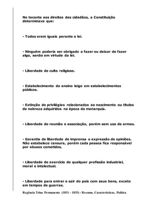 No tocante aos direitos dos cidadãos, a Constituição
determinava que:
- Todos eram iguais perante a lei.
- Ninguém poderia ser obrigado a fazer ou deixar de fazer
algo, senão em virtude da lei.
- Liberdade de culto religioso.
- Estabelecimento do ensino leigo em estabelecimentos
públicos.
- Extinção de privilégios relacionados ao nascimento ou títulos
de nobreza adquiridos na época da monarquia.
- Liberdade de reunião e associação, porém sem uso de armas.
- Garantia de liberdade de imprensa e expressão de opiniões.
Não estabelece censura, porém cada pessoa fica responsável
por abusos cometidos.
- Liberdade de exercício de qualquer profissão industrial,
moral e intelectual.
- Liberdade para entrar e sair do país com seus bens, exceto
em tempos de guerras.
Regência Trina Permanente (1831 - 1835) - Resumo, Características, Política
 