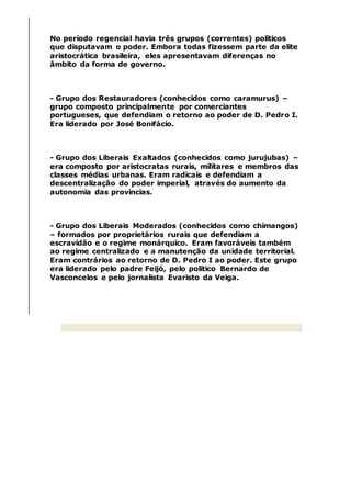 No período regencial havia três grupos (correntes) políticos
que disputavam o poder. Embora todas fizessem parte da elite
aristocrática brasileira, eles apresentavam diferenças no
âmbito da forma de governo.
- Grupo dos Restauradores (conhecidos como caramurus) –
grupo composto principalmente por comerciantes
portugueses, que defendiam o retorno ao poder de D. Pedro I.
Era liderado por José Bonifácio.
- Grupo dos Liberais Exaltados (conhecidos como jurujubas) –
era composto por aristocratas rurais, militares e membros das
classes médias urbanas. Eram radicais e defendiam a
descentralização do poder imperial, através do aumento da
autonomia das províncias.
- Grupo dos Liberais Moderados (conhecidos como chimangos)
– formados por proprietários rurais que defendiam a
escravidão e o regime monárquico. Eram favoráveis também
ao regime centralizado e a manutenção da unidade territorial.
Eram contrários ao retorno de D. Pedro I ao poder. Este grupo
era liderado pelo padre Feijó, pelo político Bernardo de
Vasconcelos e pelo jornalista Evaristo da Veiga.
 
