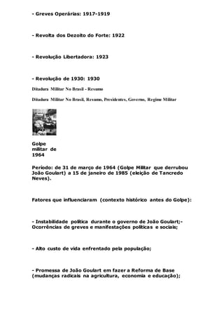 - Greves Operárias: 1917-1919
- Revolta dos Dezoito do Forte: 1922
- Revolução Libertadora: 1923
- Revolução de 1930: 1930
Ditadura Militar No Brasil - Resumo
Ditadura Militar No Brasil, Resumo, Presidentes, Governo, Regime Militar
Golpe
militar de
1964
Período: de 31 de março de 1964 (Golpe Militar que derrubou
João Goulart) a 15 de janeiro de 1985 (eleição de Tancredo
Neves).
Fatores que influenciaram (contexto histórico antes do Golpe):
- Instabilidade política durante o governo de João Goulart;-
Ocorrências de greves e manifestações políticas e sociais;
- Alto custo de vida enfrentado pela população;
- Promessa de João Goulart em fazer a Reforma de Base
(mudanças radicais na agricultura, economia e educação);
 