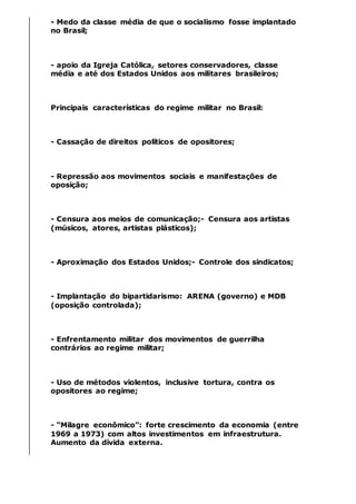 - Medo da classe média de que o socialismo fosse implantado
no Brasil;
- apoio da Igreja Católica, setores conservadores, classe
média e até dos Estados Unidos aos militares brasileiros;
Principais características do regime militar no Brasil:
- Cassação de direitos políticos de opositores;
- Repressão aos movimentos sociais e manifestações de
oposição;
- Censura aos meios de comunicação;- Censura aos artistas
(músicos, atores, artistas plásticos);
- Aproximação dos Estados Unidos;- Controle dos sindicatos;
- Implantação do bipartidarismo: ARENA (governo) e MDB
(oposição controlada);
- Enfrentamento militar dos movimentos de guerrilha
contrários ao regime militar;
- Uso de métodos violentos, inclusive tortura, contra os
opositores ao regime;
- “Milagre econômico”: forte crescimento da economia (entre
1969 a 1973) com altos investimentos em infraestrutura.
Aumento da dívida externa.
 