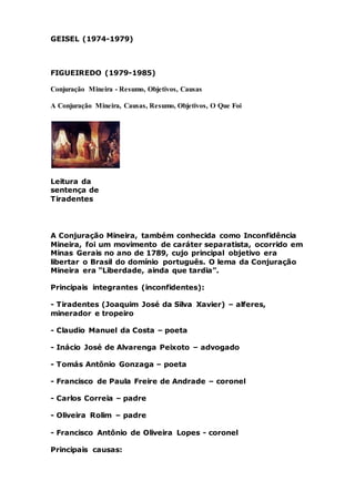 GEISEL (1974-1979)
FIGUEIREDO (1979-1985)
Conjuração Mineira - Resumo, Objetivos, Causas
A Conjuração Mineira, Causas, Resumo, Objetivos, O Que Foi
Leitura da
sentença de
Tiradentes
A Conjuração Mineira, também conhecida como Inconfidência
Mineira, foi um movimento de caráter separatista, ocorrido em
Minas Gerais no ano de 1789, cujo principal objetivo era
libertar o Brasil do domínio português. O lema da Conjuração
Mineira era “Liberdade, ainda que tardia”.
Principais integrantes (inconfidentes):
- Tiradentes (Joaquim José da Silva Xavier) – alferes,
minerador e tropeiro
- Claudio Manuel da Costa – poeta
- Inácio José de Alvarenga Peixoto – advogado
- Tomás Antônio Gonzaga – poeta
- Francisco de Paula Freire de Andrade – coronel
- Carlos Correia – padre
- Oliveira Rolim – padre
- Francisco Antônio de Oliveira Lopes - coronel
Principais causas:
 