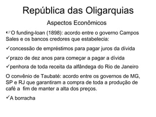 República das Oligarquias
Aspectos Econômicos
O funding-loan (1898): acordo entre o governo Campos
Sales e os bancos credores que estabelecia:
concessão de empréstimos para pagar juros da dívida
prazo de dez anos para começar a pagar a dívida
penhora de toda receita da alfândega do Rio de Janeiro
O convênio de Taubaté: acordo entre os governos de MG,
SP e RJ que garantiram a compra de toda a produção de
café a fim de manter a alta dos preços.
A borracha
 