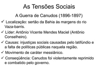 As Tensões Sociais
A Guerra de Canudos (1896-1897)
 Localização: sertão da Bahia às margens do rio
Vaza-barris.
 Líder: Antônio Vicente Mendes Maciel (Antônio
Conselheiro).
 Causas: injustiças sociais causadas pelo latifúndio e
a falta de políticas públicas naquela região.
 Movimento de caráter messiânico.
 Conseqüência: Canudos foi violentamente reprimido
e combatido pelo governo.
 